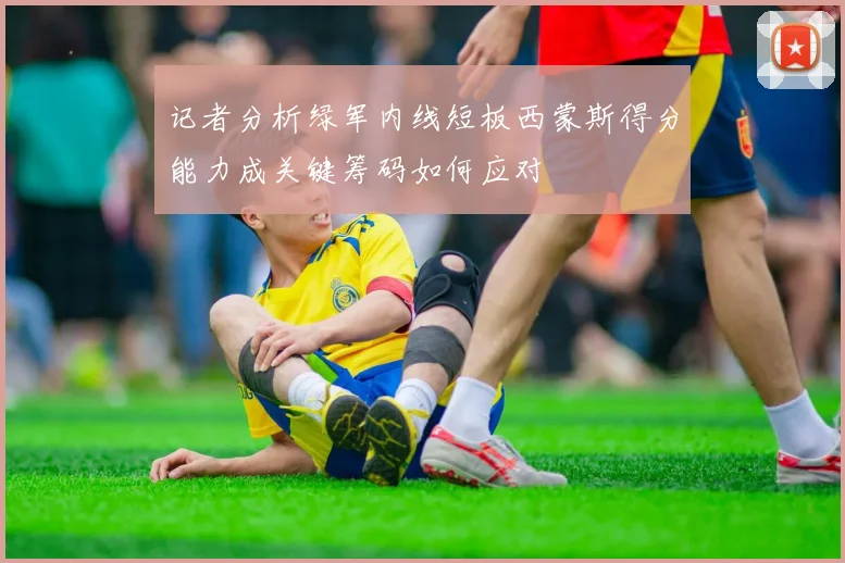 记者分析绿军内线短板西蒙斯得分能力成关键筹码如何应对