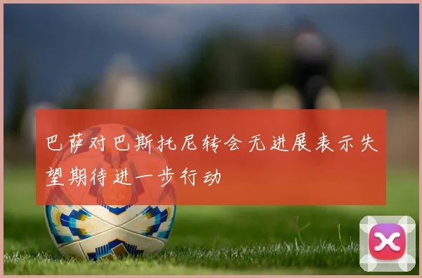 巴萨对巴斯托尼转会无进展表示失望期待进一步行动