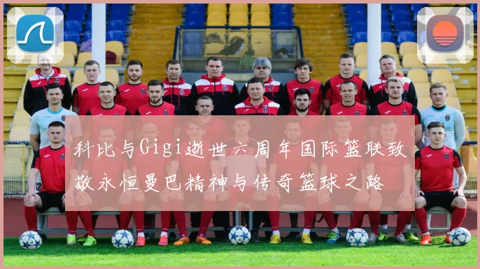 科比与Gigi逝世六周年国际篮联致敬永恒曼巴精神与传奇篮球之路