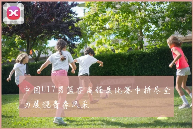 中国U17男篮在高强度比赛中拼尽全力展现青春风采