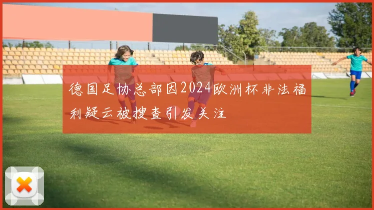 德国足协总部因2024欧洲杯非法福利疑云被搜查引发关注