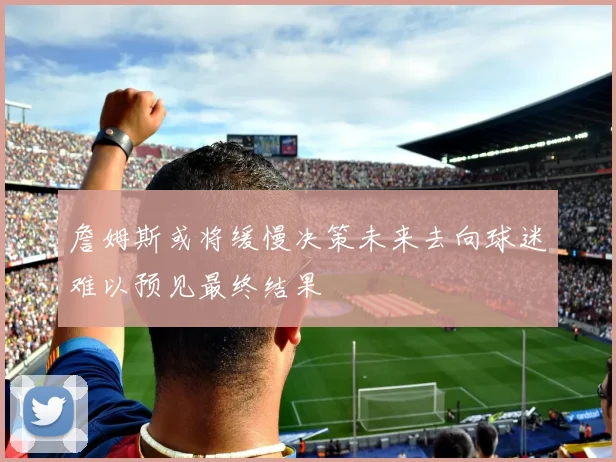 詹姆斯或将缓慢决策未来去向球迷难以预见最终结果