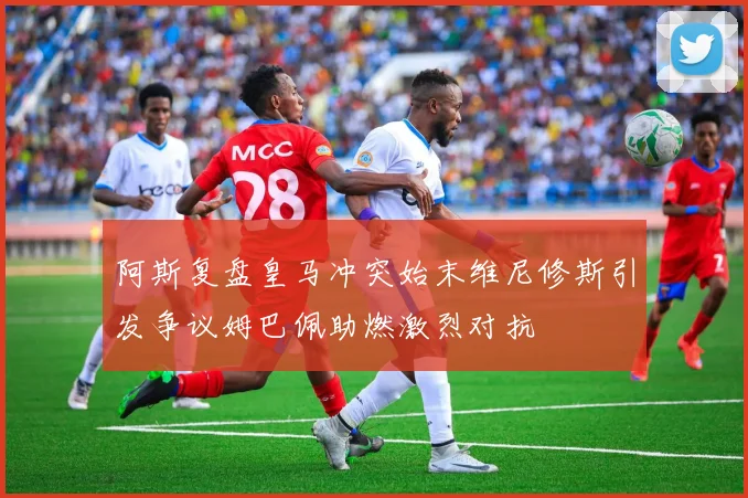 阿斯复盘皇马冲突始末维尼修斯引发争议姆巴佩助燃激烈对抗