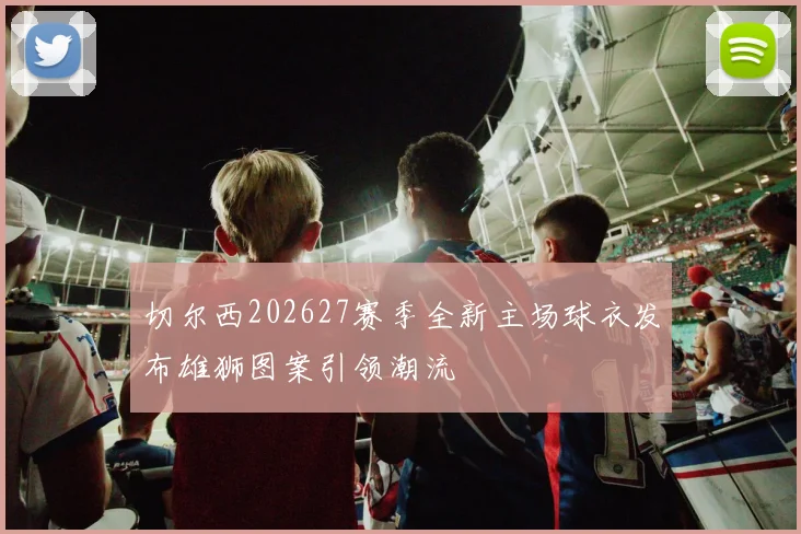 切尔西202627赛季全新主场球衣发布雄狮图案引领潮流