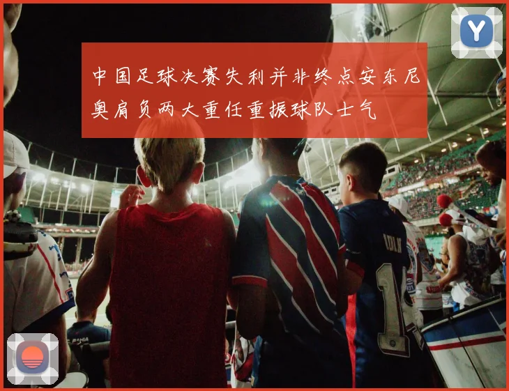 中国足球决赛失利并非终点安东尼奥肩负两大重任重振球队士气