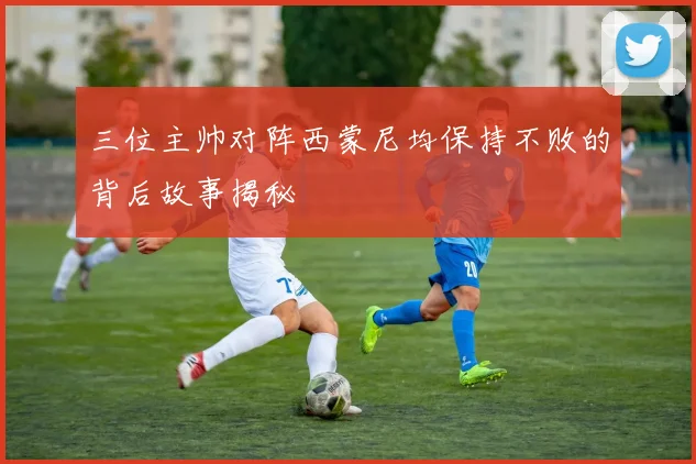 三位主帅对阵西蒙尼均保持不败的背后故事揭秘