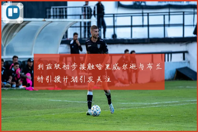 利兹联初步接触哈里威尔逊与布兰特引援计划引发关注
