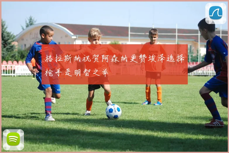 格拉斯纳祝贺阿森纳更赞埃泽选择枪手是明智之举