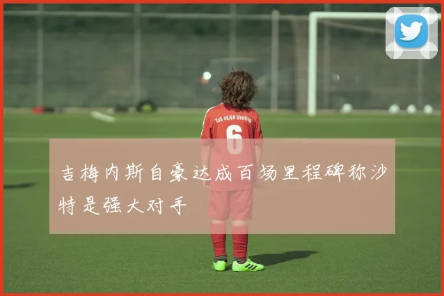 吉梅内斯自豪达成百场里程碑称沙特是强大对手