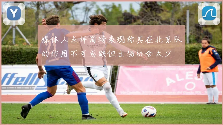 媒体人点评周琦表现称其在北京队的作用不可或缺但出场机会太少