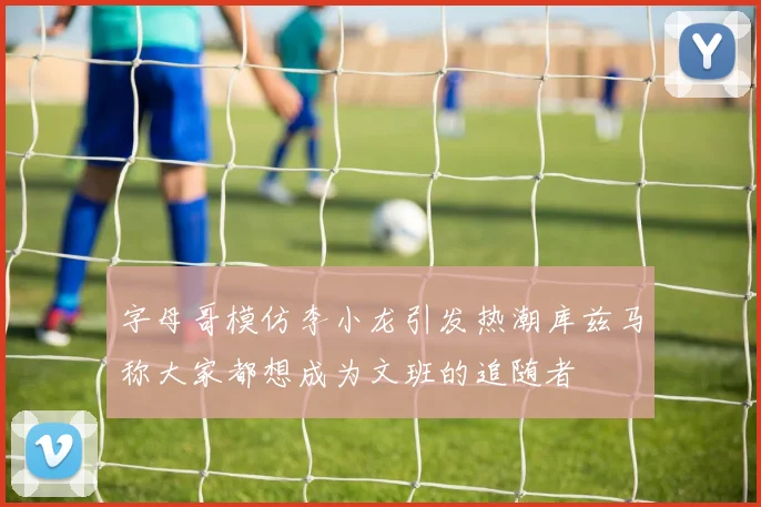 字母哥模仿李小龙引发热潮库兹马称大家都想成为文班的追随者