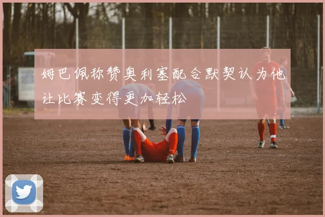 姆巴佩称赞奥利塞配合默契认为他让比赛变得更加轻松