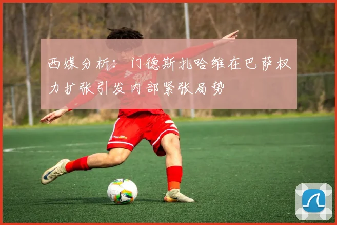 西媒分析：门德斯扎哈维在巴萨权力扩张引发内部紧张局势